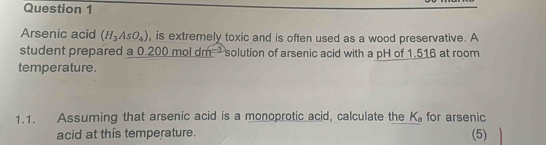 Arsenic acid (H_3AsO_4) , is extremely toxic and is often used as a wood preservative. A 
student prepared a 0.200moldm^(-3) solution of arsenic acid with a pH of 1.516 at room 
temperature. 
1.1. Assuming that arsenic acid is a monoprotic acid, calculate the K_a for arsenic 
acid at this temperature. (5)