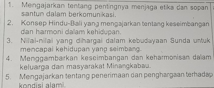 Mengajarkan tentang pentingnya menjaga etika dan sopan 
santun dalam berkomunikasi. 
2. Konsep Hindu-Bali yang mengajarkan tentang keseimbangan 
dan harmoni dalam kehidupan. 
3. Nilai-nilai yang dihargai dalam kebudayaan Sunda untuk 
mencapai kehidupan yang seimbang. 
4. Menggambarkan keseimbangan dan keharmonisan dalam 
keluarga dan masyarakat Minangkabau. 
5. Mengajarkan tentang penerimaan dan penghargaan terhadap 
kondisi alami.