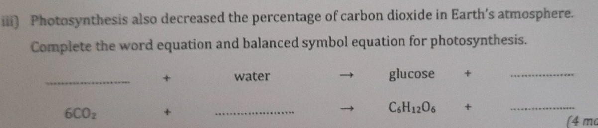 iii) Photosynthesis also decreased the percentage of carbon dioxide in Earth’s atmosphere. 
Complete the word equation and balanced symbol equation for photosynthesis. 
_+ water glucose +_
6CO_2
+ 
_
C_6H_12O_6 +_ 
(4 ma