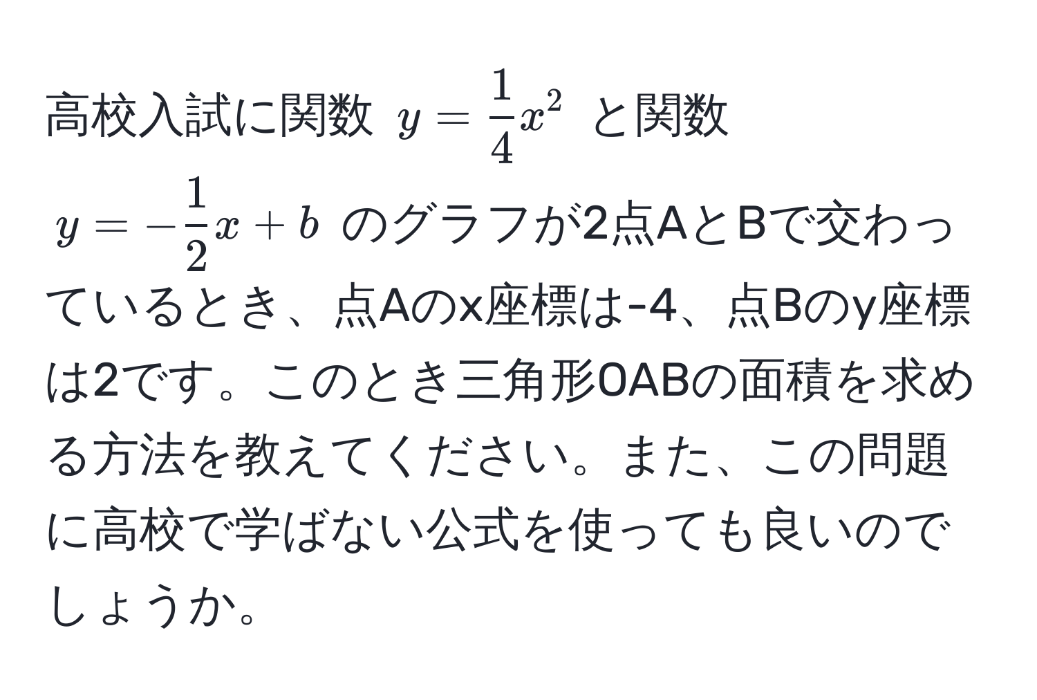 高校入試に関数 $y =  1/4 x^(2$ と関数 $y = -frac1)2x + b$ のグラフが2点AとBで交わっているとき、点Aのx座標は-4、点Bのy座標は2です。このとき三角形OABの面積を求める方法を教えてください。また、この問題に高校で学ばない公式を使っても良いのでしょうか。