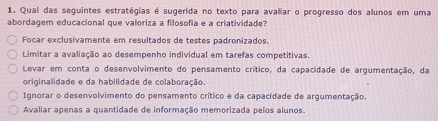 Qual das seguintes estratégias é sugerida no texto para avaliar o progresso dos alunos em uma
abordagem educacional que valoriza a filosofia e a criatividade?
Focar exclusivamente em resultados de testes padronizados.
Limitar a avaliação ao desempenho individual em tarefas competitivas.
Levar em conta o desenvolvimento do pensamento crítico, da capacidade de argumentação, da
originalidade e da habilidade de colaboração.
Ignorar o desenvolvimento do pensamento crítico e da capacidade de argumentação.
Avaliar apenas a quantidade de informação memorizada pelos alunos.