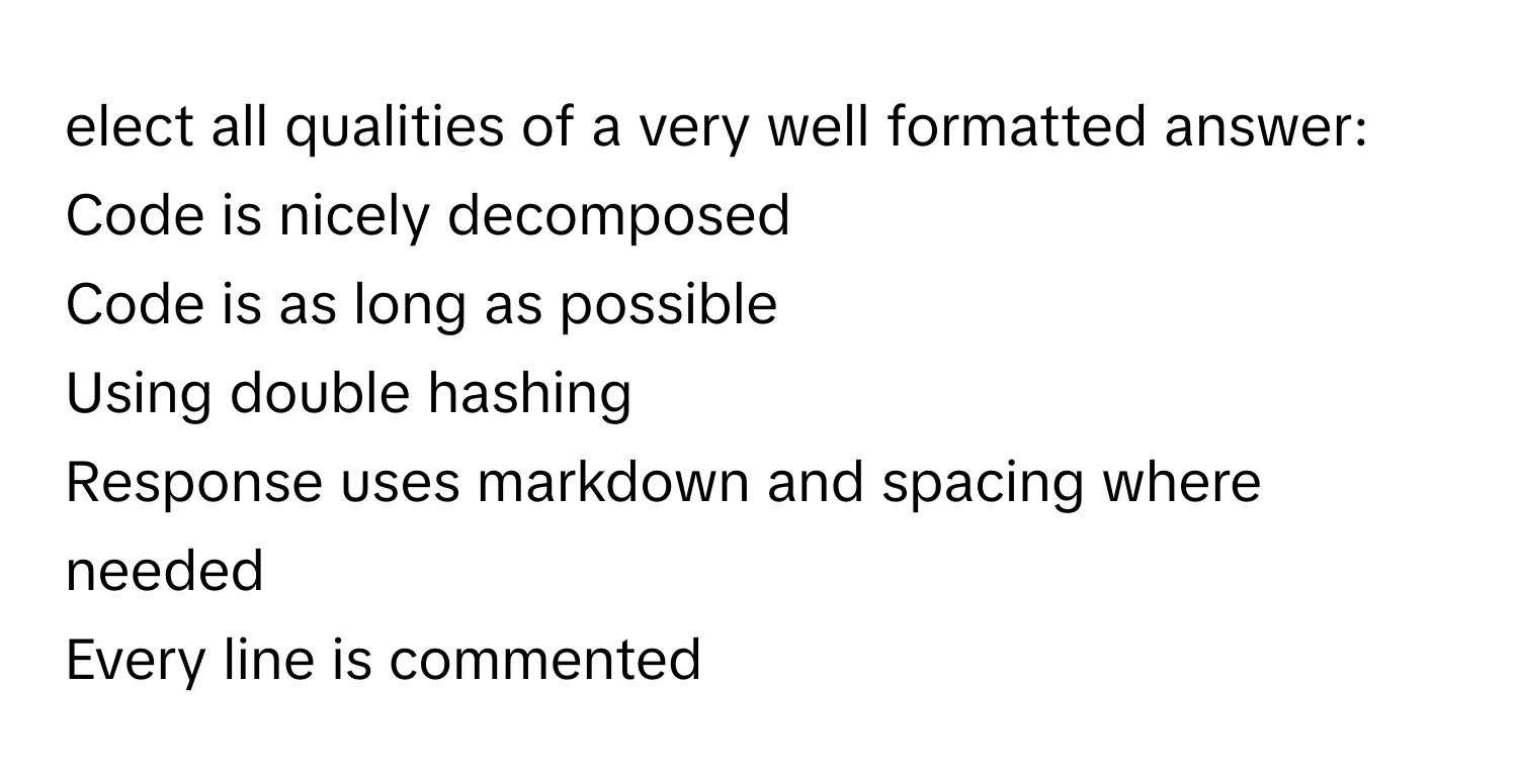 elect all qualities of a very well formatted answer:
Code is nicely decomposed
Code is as long as possible
Using double hashing
Response uses markdown and spacing where needed
Every line is commented