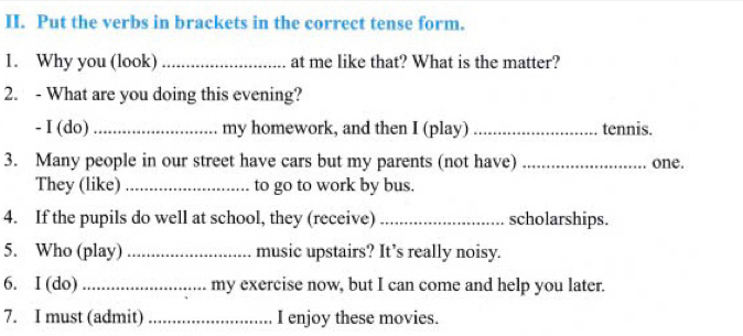 Put the verbs in brackets in the correct tense form. 
1. Why you (look) _at me like that? What is the matter? 
2. - What are you doing this evening? 
- I (do)_ my homework, and then I (play) _tennis. 
3. Many people in our street have cars but my parents (not have) _one. 
They (like) _to go to work by bus. 
4. If the pupils do well at school, they (receive) _scholarships. 
5. Who (play) _music upstairs? It’s really noisy. 
6. I (do) _my exercise now, but I can come and help you later. 
7. I must (admit) _I enjoy these movies.