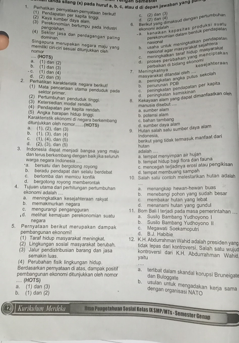 a silang (x) pada huruf a, b, c, atau d di depan jawaban yang b   ''
1. Perhatikan pernyataan-pernyataan berku! c. (2) dan (3)
(1) Pendapatan per kapita linggi
(2) Kaya sumber daya alam
d. (2) dan (4)
6. Berikut yang dimaksud dengan pertumbuhan
(3) Perekonomian bertumpu pada Industri ekonomi adalah
pengolshan.
-a. kenaikan kapasitas produksi suatu
(4) Sektor jasa dan perdagangan paling perekonomian dalam bentuk pendapatan
dominan
Singapura merupakan negara maju yang b. usaha untuk meningkatkan pendapatan
nasional
memiliki ciri-ciri sesuai ditunjukkan oleh nasional agar masyarakat sejahtera 
nomor .... (HOTS)
c. meningkatkan taraf hidup masyarakat
d. proses perübahan yang menciptakan
perbaikan di bidang ekonomi kesejahteraan
b. (1) dan (3) a. (1) dan (2)
7. Meningkatnya
- c. (1) dan (4) d. (2) dan (3)
masyarakat ditandai oleh ....
a. peningkatan angka putus sekolah
2. Perhatikan karakteristik negara berikut! b. penurunan PDB
(1) Mata pencariaan utama penduduk pada c. peningkatan pendapatan per kapita
sektor primer.
d. peningkatan kemiskinan
(2) Pertumbuhan penduduk tinggi B. Kekayaan alam yang dapat dimanfaatkan oleh
(3) Ketersedian modal rendah manusia disebut ....
(4) Pendapatan per kapita rendah
(5) Angka harapan hidup tinggi b. potensi alam a. sumber alam
Karakteristik ekonomi di negara berkembang c. bahan tambang
ditunjukkan oleh nomor.......(HOTS) d. sumber daya alam
a. (1), (2), dan (3)
9. Hutan salah satu sumber daya alam
b. (1), (3), dan (4)
c. (1), (4), dan (5) Indonesia,
berikut yang tidak termasuk manfaat dari
d. (2). (3), dan (5)
3. Indonesia dapat menjadi bangsa yang maju adalah .... hutan
dan terus berkembang dengan baïk jika seluruh a. tempat menyimpan air hujan
warga negara Indonesia .... b. tempat hidup bagi flora dan fauna
-a. bersatu dan bergolong royong c. mencegah terjadinya erosi atau pengikisan
b. beradu pendapat dan selalu berdebat
c. berlomba dan memicu konflik d. tempat membuang sampah
d. bergotong royong memberontak 10. Salah satu contoh melestarikan hutan adalah
4. Tujuan utama dari perhitungan pertumbuhan a. menangkap hewan-hewan buas
ekonomi adalah .... b. menebangi pohon yang sudah besa
a. meningkatkan kesejahteraan rakyat c. membakar hutan yang lebat
b. memakmurkan negara d. menanami hutan yang gundul
c. mengurangi pengängguran 11. Bom Bali I terjadi pada masa pemerintahan ....
a. Susilo Bambang Yudhoyono I
d. melihat kemajuan perekonomian suatu b. Susilo Bambang Yudhoyono II
negara
5. Pernyataan berikut merupakan dampak c. Megawati Soekamoputri
pembangunan ekonomi! d. B.J. Habibie
(1) Taraf hidup masyarakat meningkat. 12. K.H. Abdurrahman Wahid adalah presiden yang
(2) Lingkungan sosial masyarakat berubah. tidak lepas dari kontroversi. Salah satu wujud
(3) Jalur pendistribusian barang dan jasa kontroversi dari K.H. Abdurrahman Wahid
semakin luas.
(4) Perubahan fisik lingkungan hidup. yaitu
Berdasarkan pemyataan di atas, dampak positif a. terlibat dalam skandal korupsi Bruneigate
pembangunan ekonomi ditunjukkan oleh nomor dan Buloggate
… (HOTS)
b. usulan untuk mengadakan kerja sama
a. (1) dan (3)
dengan organisasi NATO
b. (1) dan (2)
Kurikulum Merdeka Ilmn Pengetnhuan Sosial Kelas IX SMP/MTs - Semester Genap