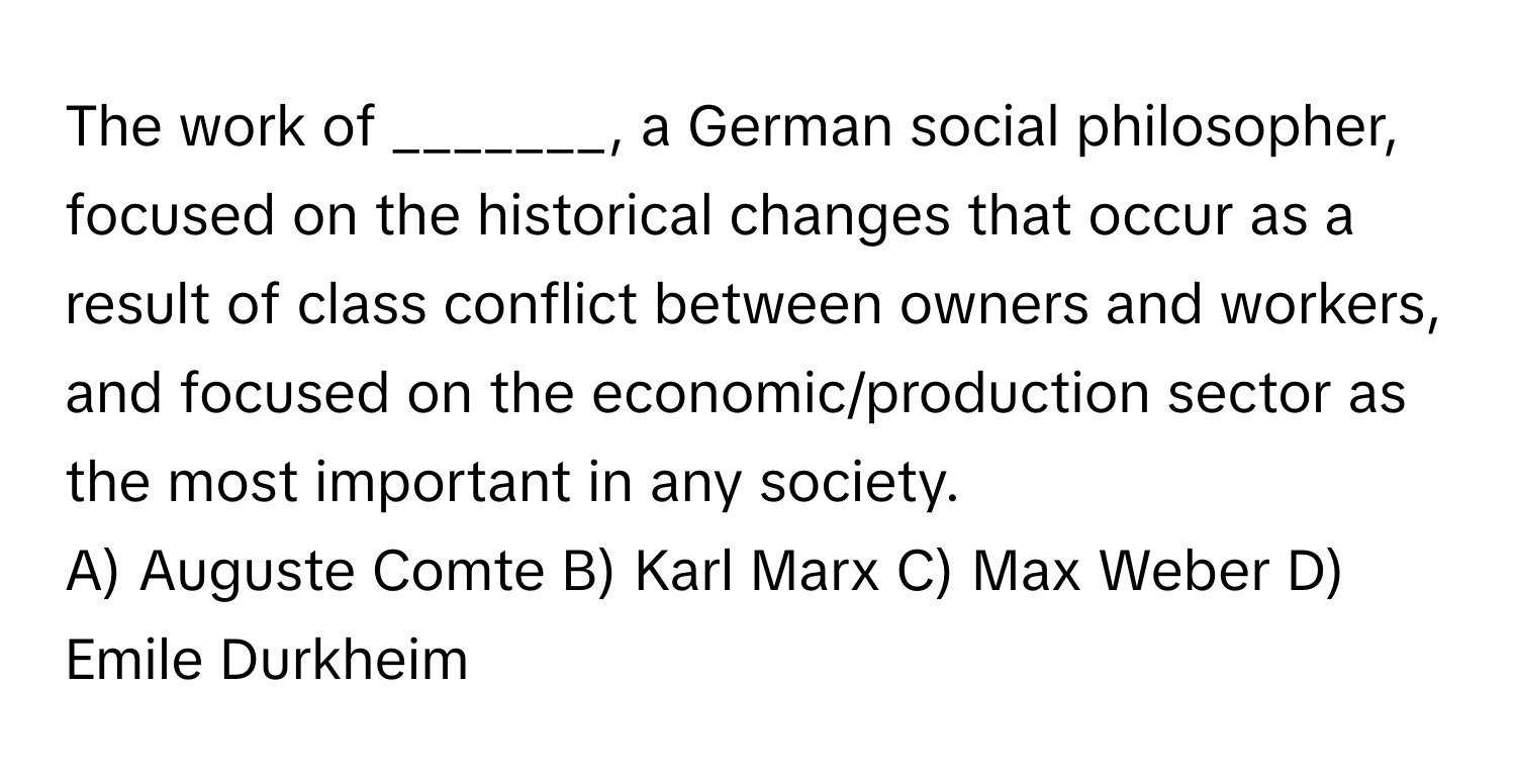 The work of _______, a German social philosopher, focused on the historical changes that occur as a result of class conflict between owners and workers, and focused on the economic/production sector as the most important in any society.

A) Auguste Comte B) Karl Marx C) Max Weber D) Emile Durkheim