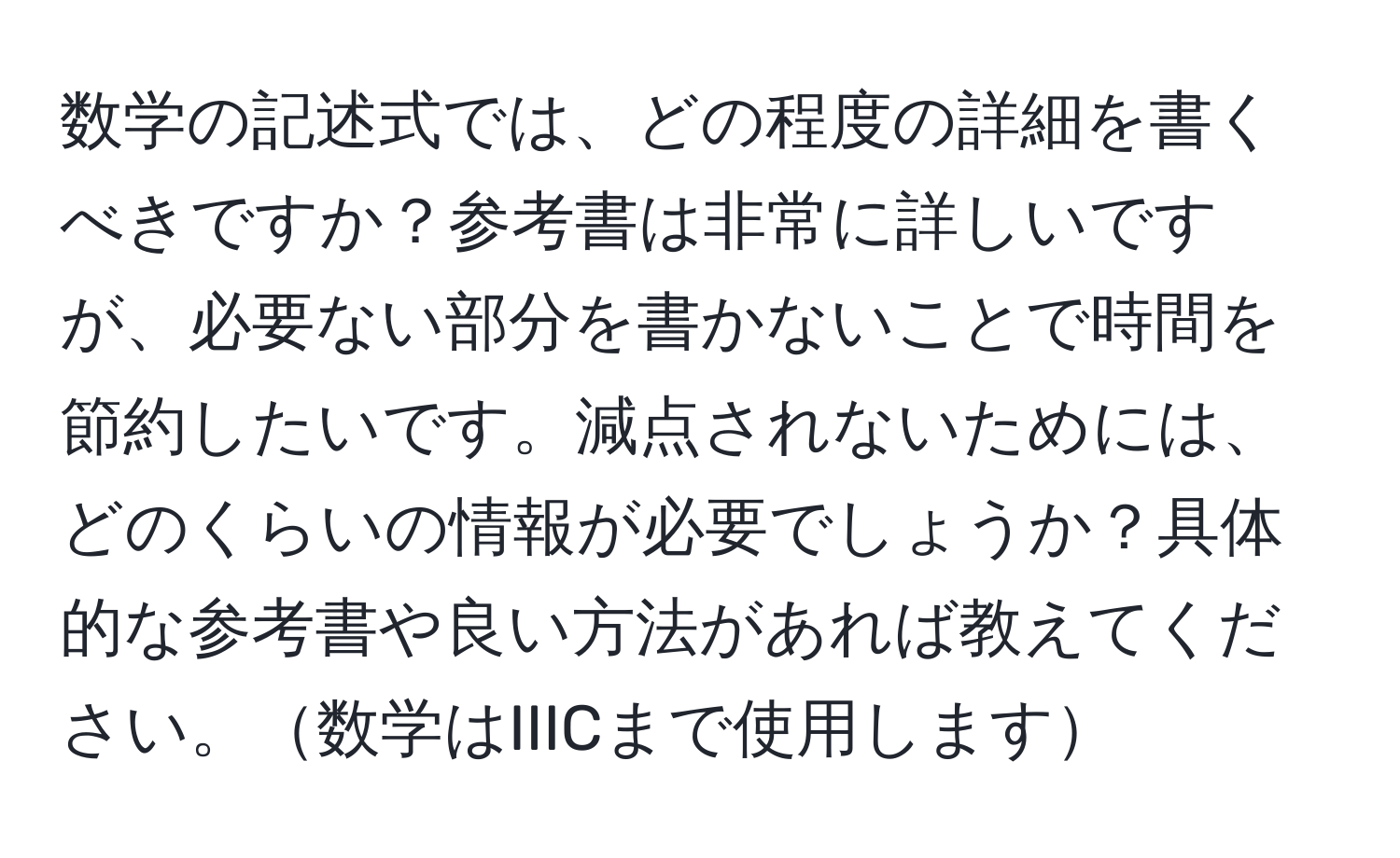 数学の記述式では、どの程度の詳細を書くべきですか？参考書は非常に詳しいですが、必要ない部分を書かないことで時間を節約したいです。減点されないためには、どのくらいの情報が必要でしょうか？具体的な参考書や良い方法があれば教えてください。数学はIIICまで使用します