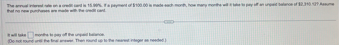 The annual interest rate on a credit card is 15.99%. If a payment of $100.00 is made each month, how many months will it take to pay off an unpaid balance of $2,310.12? Assume 
that no new purchases are made with the credit card. 
It will take □ months to pay off the unpaid balance. 
(Do not round until the final answer. Then round up to the nearest integer as needed.)