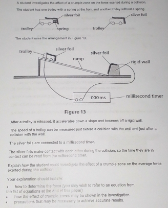 A student investigales the effect of a crumple zone on the force exerted during a coltision. 
The student has one trolley with a spring at the front and another trolley without a spring. silver fail 
trolley 
The student uses the arrangement in Figure 13. 
After a trolley is released, it accelerates down a slope and bounces off a rigid wall 
collision with the wall. The speed of a trolley can be measured just before a collision with the wall and just after a 
The silver foils are connected to a millisecond timer. 
The silver folls make contact with each other during the collision, so the time they are in 
contact can be read from the millisecond timer. 
exerted during the collision . Explain how the student could invextigats the eflect of a crumple zone on the average force 
Your explanation should inclbls: 
how to determine the force (you reay wish to refer to an equation from 
the lst of equations at the end of this peper) 
how the effect of crumple zones may be shown in the investigation. 
precautions that may be necessary to achieve accurate results.