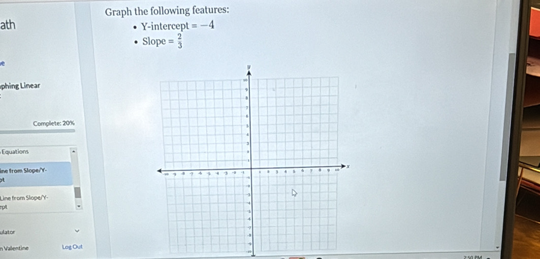 Graph the following features: 
ath Y-intercept =-4
Slo pe = 2/3 
e 
phing Linear 
Complete: 20%
Equations 
ine from Slope/ Y - 
pt 
Line from Slope/ Y - 
ept 
ulator 
n Valentine Log Out
-10