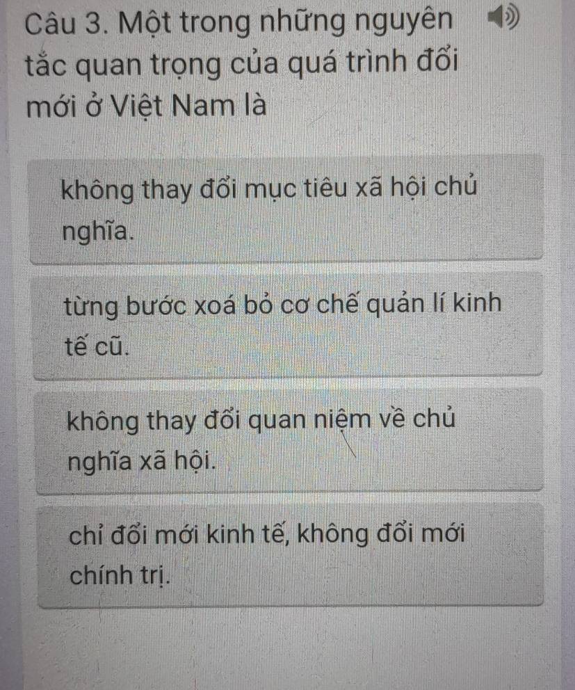 Một trong những nguyên
tắc quan trọng của quá trình đổi
mới ở Việt Nam là
không thay đổi mục tiêu xã hội chủ
nghĩa.
từng bước xoá bỏ cơ chế quản lí kinh
tế cũ.
không thay đổi quan niệm về chủ
nghĩa xã hội.
chỉ đổi mới kinh tế, không đổi mới
chính trị.