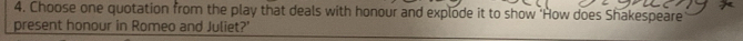 Choose one quotation from the play that deals with honour and explode it to show 'How does Shakespeare 
present honour in Romeo and Juliet?'