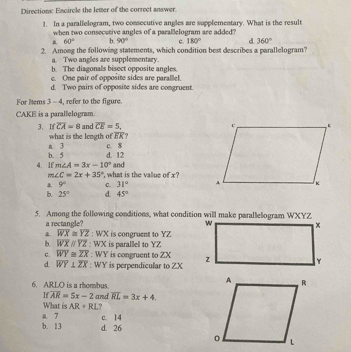 Directions: Encircle the letter of the correct answer.
1. In a parallelogram, two consecutive angles are supplementary. What is the result
when two consecutive angles of a parallelogram are added?
a. 60° b. 90° c. 180° d. 360°
2. Among the following statements, which condition best describes a parallelogram?
a. Two angles are supplementary.
b. The diagonals bisect opposite angles.
c. One pair of opposite sides are parallel.
d. Two pairs of opposite sides are congruent.
For Items 3 - 4, refer to the figure.
CAKE is a parallelogram.
3. If overline CA=8 and overline CE=5, 
what is the length of overline EK ?
a. 3 c. 8
b. 5 d. 12
4. If m∠ A=3x-10° and
m∠ C=2x+35° , what is the value of x?
a. 9° c. 31°
b. 25° d. 45°
5. Among the following conditions, what condition will make parallelogram WXYZ
a rectangle?
a. overline WX≌ overline YZ : WX is congruent to YZ
b. overline WXparallel overline YZ : WX is parallel to YZ
c. overline WY≌ overline ZX : WY is congruent to ZX
d. overline WY⊥ overline ZX : WY is perpendicular to ZX
6. ARLO is a rhombus.
If overline AR=5x-2 and overline RL=3x+4. 
What is AR+RL ?
a. 7 c. 14
b. 13 d. 26