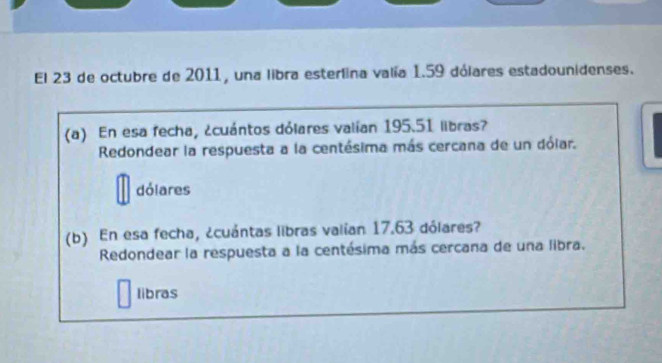 El 23 de octubre de 2011, una libra esterlina valía 1.59 dólares estadounidenses. 
(a) En esa fecha, ¿cuántos dólares valían 195.51 libras? 
Redondear la respuesta a la centésima más cercana de un dólar. 
dólares 
(b) En esa fecha, ¿cuántas libras valian 17.63 dólares? 
Redondear la respuesta a la centésima más cercana de una libra. 
libras