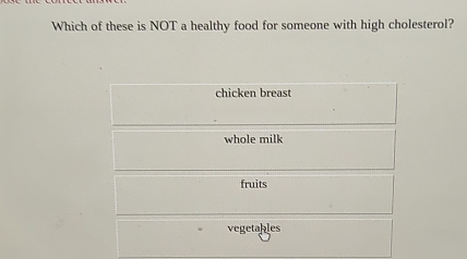 Which of these is NOT a healthy food for someone with high cholesterol?
chicken breast
whole milk
fruits
vegetables