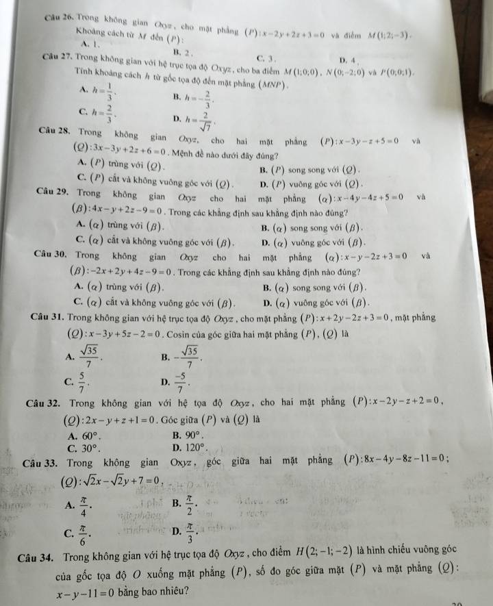 Trong không gian Cyz , cho mặt phẳng () |x-2y+2z+3=0 và điễm M(1;2;-3).
Khong cách từ M đến (P) :
A. 1. C. 3 . D. 4 ,
B. 2 .
Câu 27. Trong không gian với hệ trục tọa độ Oxyz , cho ba điểm M(1;0;0),N(0;-2;0) và P(0;0;1).
Tính khoảng cách h từ gốc tọa độ đến mặt phẳng (MNP)
A. h= 1/3 . B. h=- 2/3 .
C. h= 2/3 · D. h= 2/sqrt(7) .
Câu 28, Trong không gian Oxyz, cho hai mặt phẳng (P) x-3y-z+5=0 và
(2) :3x-3y+2z+6=0. Mệnh đề nào dưới đây đúng?
A, (P) trùng với (Q).
B. (P) song song với (Q) .
C. (P) cắt và không vuông góc với (Q) . D. (P) vuông góc với (Q) .
Câu 29. Trong không gian Oxyz cho hai mặt phẳng (α) :x-4y-4z+5=0 và
(B): 4x-y+2z-9=0. Trong các khẳng định sau khẳng định nào đủng?
A. (α) trùng với (β). song song với (β)
B. (alpha )
C. (q) cắt và không vuông góc với (β). D. (alpha ) vuông góc với (β).
Câu 30. Trong không gian Oxyz cho hai mặt phẳng (alpha ):x-y-2z+3=0 và
(B): -2x+2y+4z-9=0. Trong các khẳng định sau khẳng định nào đúng?
A. (q) trùng với (β). B. (alpha ) song song với (β).
C. (q) cắt và không vuông góc với (β). D. (alpha ) vuông góc với (β).
Câu 31. Trong không gian với hệ trục tọa độ Oxyz , cho mặt phẳng | :x+2y-2z+3=0 , mặt phẳng
(2): x-3y+5z-2=0. Cosin của góc giữa hai mặt phẳng (P), (Q) là
A.  sqrt(35)/7 . B. - sqrt(35)/7 .
C.  5/7 . D.  (-5)/7 .
Câu32. Trong không gian với hệ tọa độ Oxyz, cho hai mặt phẳng (P) ):x-2y-z+2=0,
(2): 2x-y+z+1=0. Góc giữa (P) và (Q) là
A. 60°. B. 90°.
C. 30°. D. 120°.
Câu 33. Trong không gian Oxyz, góc giữa hai mặt phẳng (P) ):8x-4y-8z-11=0 :
(2): sqrt(2)x-sqrt(2)y+7=0,
B.
A.  π /4 ·   π /2 ·
D.
C.  π /6 ·  π /3 .
Câu 34. Trong không gian với hệ trục tọa độ Oxyz , cho điểm H(2;-1;-2) là hình chiếu vuông góc
của gốc tọa độ O xuống mặt phẳng (P), số đo góc giữa mặt (P) và mặt phẳng (Q):
x-y-11=0 bằng bao nhiêu?