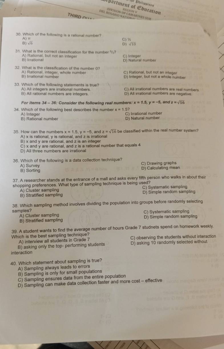 The Philippines
department of Education
REGION V
DIVISION OF CAMARINES SUR
DEL ROSARIO NATIONA*
THIRD OH
30. Which of the following is a rational number?
A) π C) ½
B) sqrt(6) sqrt(10)
D)
31. What is the correct classification for the number
A) Rational, but not an integer C) Integer
B) Irrational D) Natural number
32. What is the classification of the number 0?
A) Rational, integer, whole number C) Rational, but not an integer
B) Irrational number D) Integer, but not a whole number
33. Which of the following statements is true?
A) All integers are irrational numbers. C) All irrational numbers are real numbers
B) All rational numbers are integers. D) All irrational numbers are negative.
For items 34-3 6: Consider the following real numbers: x=1.5,y=-5 , and z=sqrt(16)
34. Which of the following best describes the number x=1.5?
A) Integer C) Irrational number
B) Rational number D) Natural number
35. How can the numbers x=1.5,y=-5 , and z=sqrt(16) be classified within the real number system?
A) x is rational, y is rational, and z is irrational
B) x and y are rational, and z is an integer
C) x and y are rational, and z is a rational number that equals 4
D) All three numbers are irrational
36. Which of the following is a data collection technique?
A) Survey C) Drawing graphs
B) Sorting D) Calculating mean
37. A researcher stands at the entrance of a mall and asks every fifth person who walks in about their
shopping preferences. What type of sampling technique is being used?
A) Cluster sampling C) Systematic sampling
B) Stratified sampling D) Simple random sampling
38. Which sampling method involves dividing the population into groups before randomly selecting
samples?
A) Cluster sampling C) Systematic sampling
B) Stratified sampling D) Simple random sampling
39. A student wants to find the average number of hours Grade 7 studnets spend on homework weekly.
Which is the best sampling technique?
A) interview all students in Grade 7 C) observing the students without interaction
B) asking only the top- performing students D) asking 10 randomly selected without
interaction
40. Which statement about sampling is true?
A) Sampling always leads to errors
B) Sampling is only for small populations
C) Sampling ensures data from the entire population
D) Sampling can make data collection faster and more cost - effective