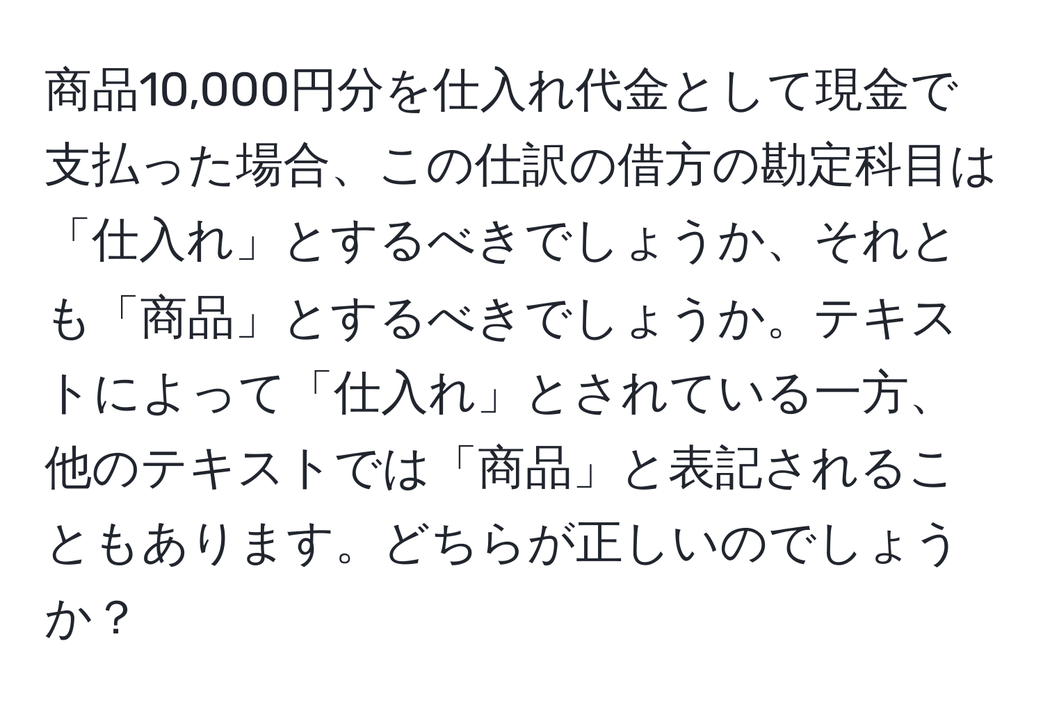 商品10,000円分を仕入れ代金として現金で支払った場合、この仕訳の借方の勘定科目は「仕入れ」とするべきでしょうか、それとも「商品」とするべきでしょうか。テキストによって「仕入れ」とされている一方、他のテキストでは「商品」と表記されることもあります。どちらが正しいのでしょうか？