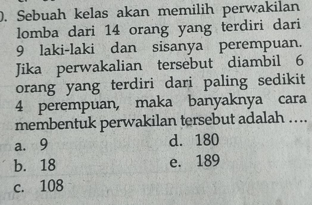 Sebuah kelas akan memilih perwakilan
lomba dari 14 orang yang terdiri dari
9 laki-laki dan sisanya perempuan.
Jika perwakalian tersebut diambil 6
orang yang terdiri dari paling sedikit
4 perempuan, maka banyaknya cara
membentuk perwakilan tersebut adalah …..
a. 9 d. 180
b. 18 e. 189
c. 108