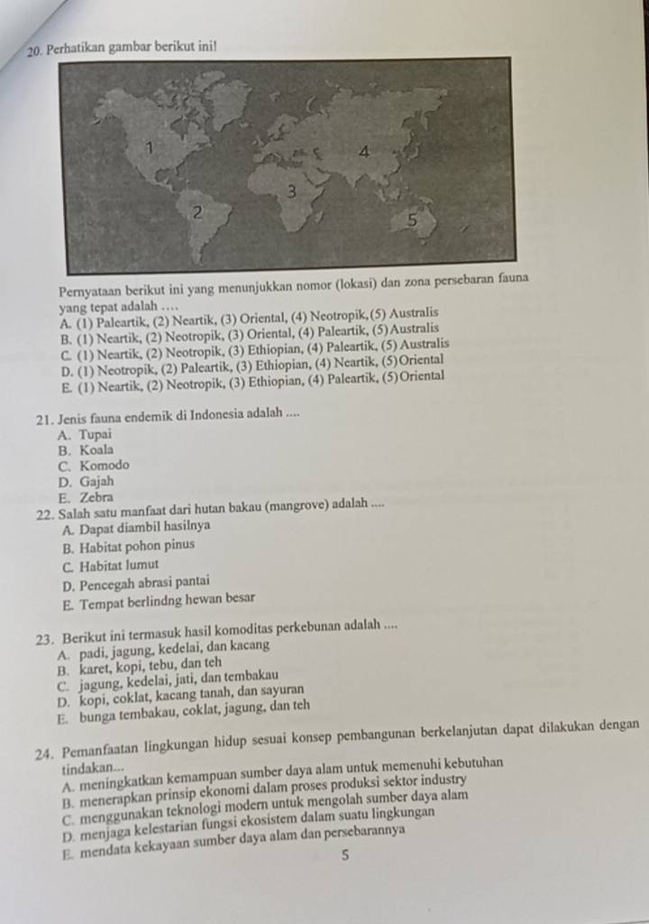 Perhatikan gambar berikut ini!
Pernyataan berikut ini yang menunjukkan nomor (lokasi) dan zona per
yang tepat adalah …
A. (1) Paleartik, (2) Neartik, (3) Oriental, (4) Neotropik,(5) Australis
B. (1) Neartik, (2) Neotropik, (3) Oriental, (4) Paleartik, (5)Australis
C. (1) Neartik, (2) Neotropik, (3) Ethiopian, (4) Paleartik, (5) Australis
D. (1) Neotropik, (2) Paleartik, (3) Ethiopian, (4) Neartik, (5)Oriental
E. (1) Neartik, (2) Neotropik, (3) Ethiopian, (4) Paleartik, (5)Oriental
21. Jenis fauna endemik di Indonesia adalah ....
A. Tupai
B. Koala
C. Komodo
D. Gajah
E. Zebra
22. Salah satu manfaat dari hutan bakau (mangrove) adalah ....
A. Dapat diambil hasilnya
B. Habitat pohon pinus
C. Habitat lumut
D. Pencegah abrasi pantai
E. Tempat berlindng hewan besar
23. Berikut ini termasuk hasil komoditas perkebunan adalah ....
A. padi, jagung, kedelai, dan kacang
B. karet, kopi, tebu, dan teh
C. jagung, kedelai, jati, dan tembakau
D. kopi, coklat, kacang tanah, dan sayuran
E. bunga tembakau, coklat, jagung, dan teh
24. Pemanfaatan lingkungan hidup sesuai konsep pembangunan berkelanjutan dapat dilakukan dengan
tindakan...
A. meningkatkan kemampuan sumber daya alam untuk memenuhi kebutuhan
B. menerapkan prinsip ekonomi dalam proses produksi sektor industry
C. menggunakan teknologi modern untuk mengolah sumber daya alam
D. menjaga kelestarian fungsi ekosistem dalam suatu lingkungan
E. mendata kekayaan sumber daya alam dan persebarannya
5