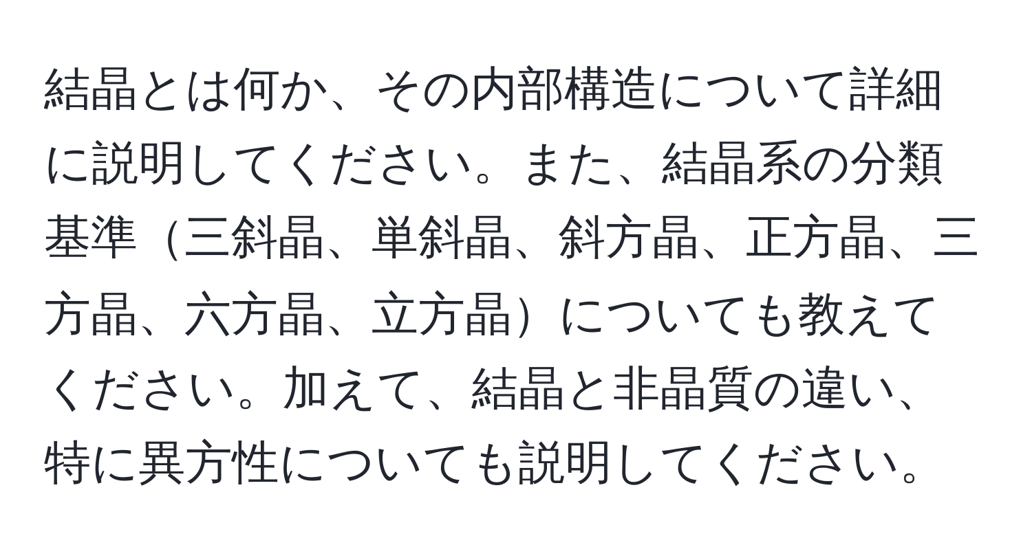 結晶とは何か、その内部構造について詳細に説明してください。また、結晶系の分類基準三斜晶、単斜晶、斜方晶、正方晶、三方晶、六方晶、立方晶についても教えてください。加えて、結晶と非晶質の違い、特に異方性についても説明してください。