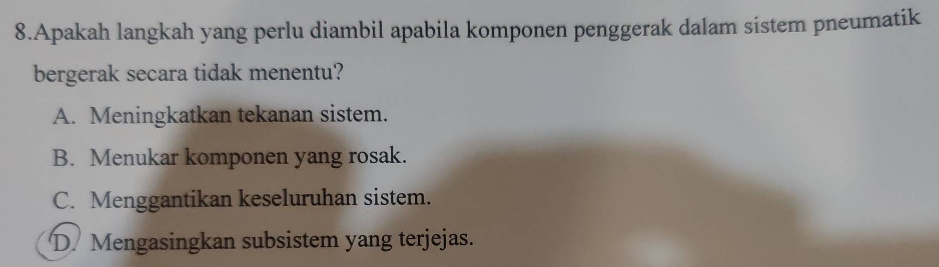 Apakah langkah yang perlu diambil apabila komponen penggerak dalam sistem pneumatik
bergerak secara tidak menentu?
A. Meningkatkan tekanan sistem.
B. Menukar komponen yang rosak.
C. Menggantikan keseluruhan sistem.
D. Mengasingkan subsistem yang terjejas.