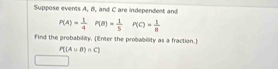 Suppose events A, B, and C are independent and
P(A)= 1/4  P(B)= 1/5  P(C)= 1/8 
Find the probability. (Enter the probability as a fraction.)
P[(A∪ B)∩ C]