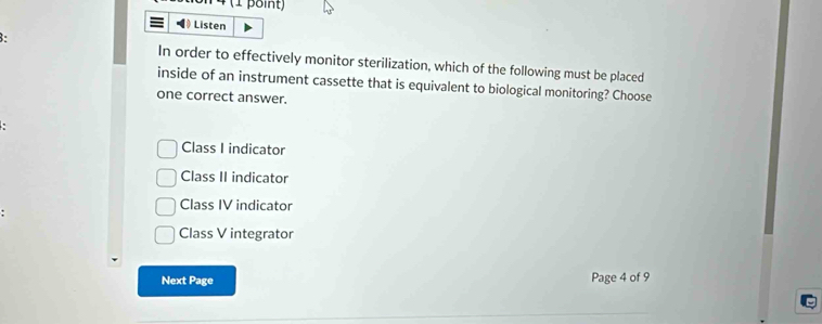 ◀ Listen
In order to effectively monitor sterilization, which of the following must be placed
inside of an instrument cassette that is equivalent to biological monitoring? Choose
one correct answer.
Class I indicator
Class II indicator
Class IV indicator
Class V integrator
Next Page Page 4 of 9