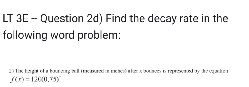 LT 3E -- Question 2d) Find the decay rate in the 
following word problem: 
2) The height of a bouncing ball (measured in inches) after x bounces is represented by the equation
f(x)=120(0.75)^x.