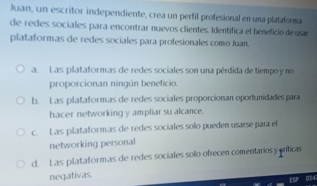 Juan, un escritor independiente, crea un perfil profesional en una plataforma
de redes sociales para encontrar nuevos clientes. Identífica el benefício de usar
plataformas de redes sociales para profesionales como Juan.
a. Las plataformas de redes sociales son una pérdida de tiempo y no
proporcionan ningún beneficio.
b. Las plataformas de redes sociales proporcionan oportunidades para
hacer networking y ampliar su alcance.
c. Las plataformas de redes sociales solo pueden usarse para el
networking personal
d. Las plataformas de redes sociales solo ofrecen comentarios y críticas
negativas.
ESP 03:4