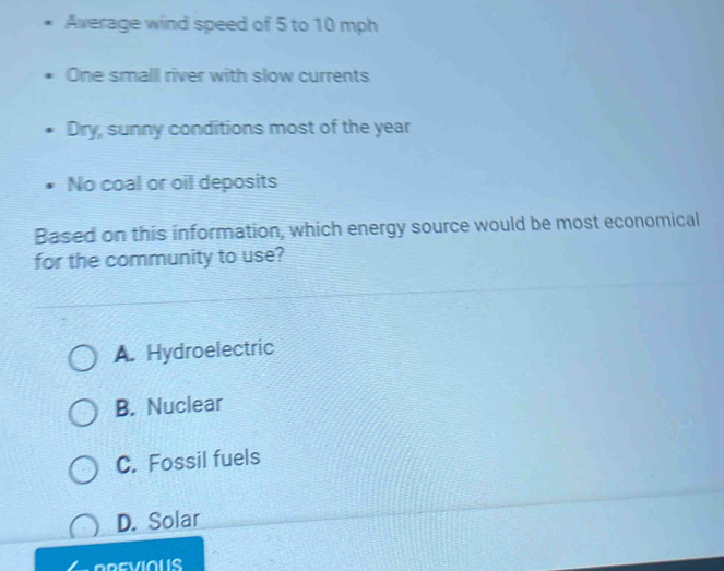 Average wind speed of 5 to 10 mph
One smalll river with slow currents
Dry, sunny conditions most of the year
No coal or oil deposits
Based on this information, which energy source would be most economical
for the community to use?
A. Hydroelectric
B. Nuclear
C. Fossil fuels
D. Solar