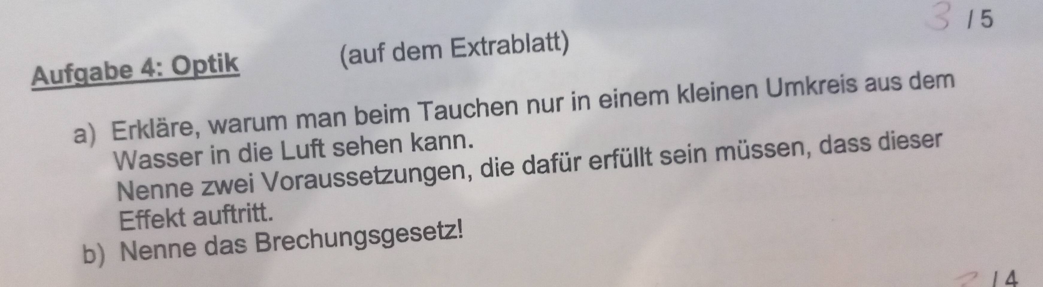 1 5 
Aufgabe 4: Optik (auf dem Extrablatt) 
a) Erkläre, warum man beim Tauchen nur in einem kleinen Umkreis aus dem 
Wasser in die Luft sehen kann. 
Nenne zwei Voraussetzungen, die dafür erfüllt sein müssen, dass dieser 
Effekt auftritt. 
b) Nenne das Brechungsgesetz! 
1 4