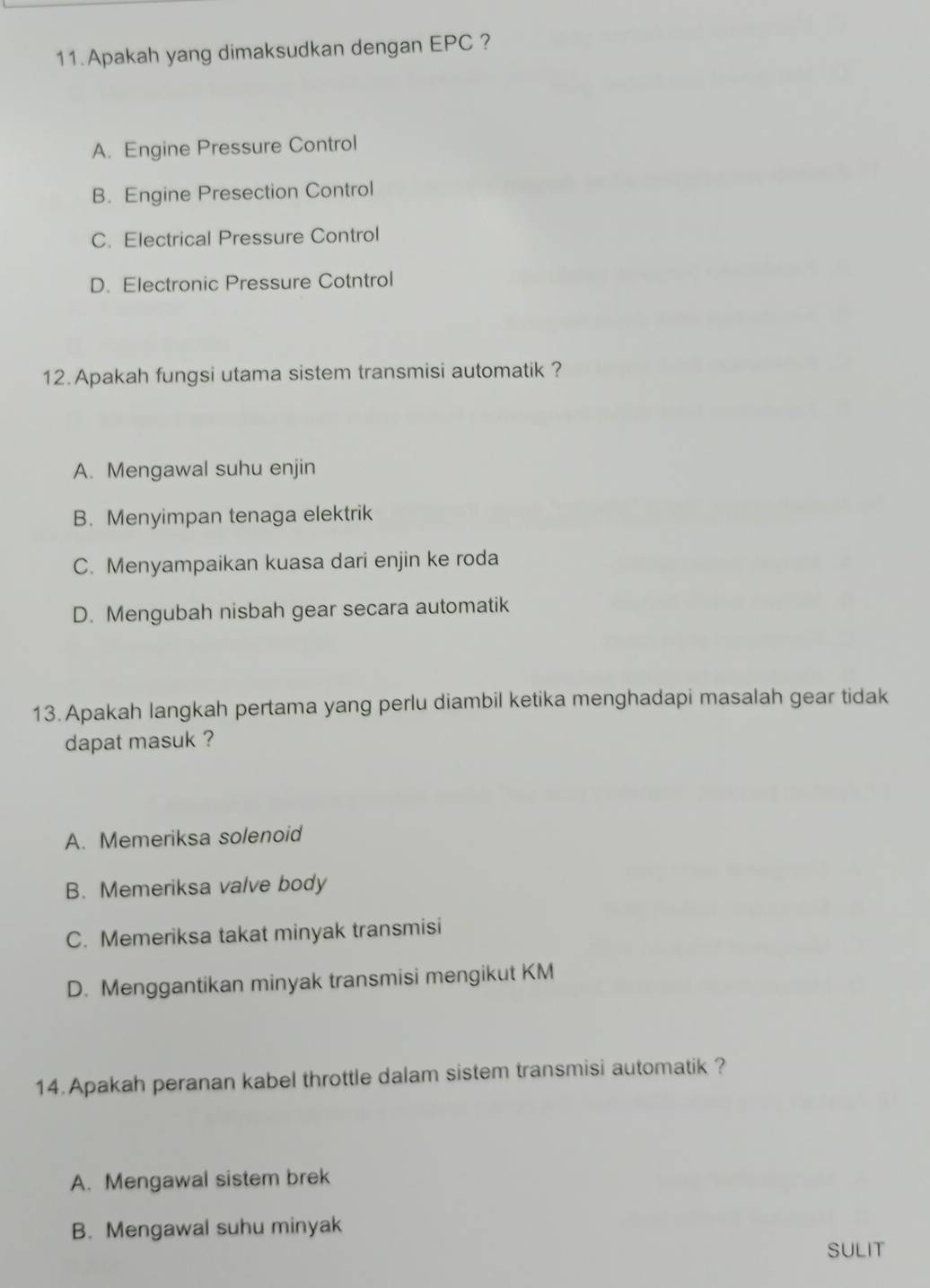 Apakah yang dimaksudkan dengan EPC ?
A. Engine Pressure Control
B. Engine Presection Control
C. Electrical Pressure Control
D. Electronic Pressure Cotntrol
12. Apakah fungsi utama sistem transmisi automatik ?
A. Mengawal suhu enjin
B. Menyimpan tenaga elektrik
C. Menyampaikan kuasa dari enjin ke roda
D. Mengubah nisbah gear secara automatik
13.Apakah langkah pertama yang perlu diambil ketika menghadapi masalah gear tidak
dapat masuk ?
A. Memeriksa solenoid
B. Memeriksa valve body
C. Memeriksa takat minyak transmisi
D. Menggantikan minyak transmisi mengikut KM
14.Apakah peranan kabel throttle dalam sistem transmisi automatik ?
A. Mengawal sistem brek
B. Mengawal suhu minyak
SULIT