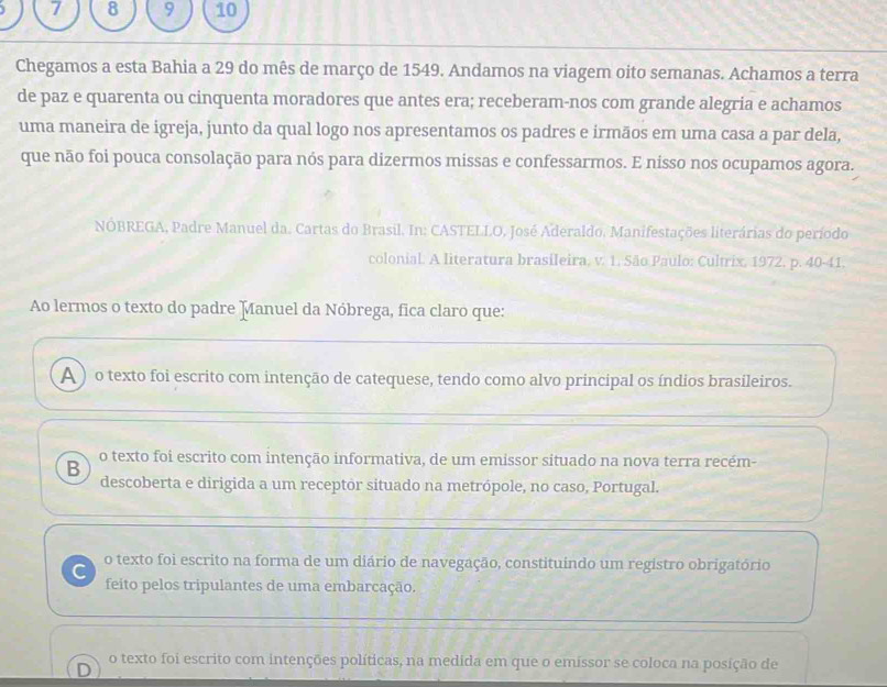 7 8 9 10
Chegamos a esta Bahia a 29 do mês de março de 1549. Andamos na viagem oito semanas. Achamos a terra
de paz e quarenta ou cinquenta moradores que antes era; receberam-nos com grande alegria e achamos
uma maneira de igreja, junto da qual logo nos apresentamos os padres e irmãos em uma casa a par dela,
que não foi pouca consolação para nós para dizermos missas e confessarmos. E nisso nos ocupamos agora.
NÓBREGA, Padre Manuel da. Cartas do Brasil. In: CASTELLO, José Aderaldo, Manifestações literárias do período
colonial. A literatura brasileira, v. 1. São Paulo: Cultrix, 1972. p. 40-41.
Ao lermos o texto do padre Manuel da Nóbrega, fica claro que:
A ) o texto foi escrito com intenção de catequese, tendo como alvo principal os índios brasileiros.
B o texto foi escrito com intenção informativa, de um emissor situado na nova terra recém-
descoberta e dirigida a um receptor situado na metrópole, no caso, Portugal.
C o texto foi escrito na forma de um diário de navegação, constituindo um registro obrigatório
feito pelos tripulantes de uma embarcação.
o texto foi escrito com intenções políticas, na medida em que o emissor se coloca na posição de