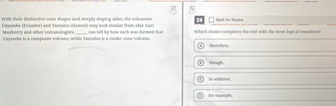 With their distinctive cone shapes and steeply sloping sides, the volcanoes 24 Mark for Rieview
Cayambe (Ecuador) and Tantalus (Hawaii) may look similar from afar Gari
_
Mayberry and other volcanologists,_ can tell by how each was formed that Which choice completes the text with the most logical transition?
Cayambe is a composite volcano, while Tantalus is a cinder cone volcano.
A therefore.
O though.
C) in addition,
O for exampãe.