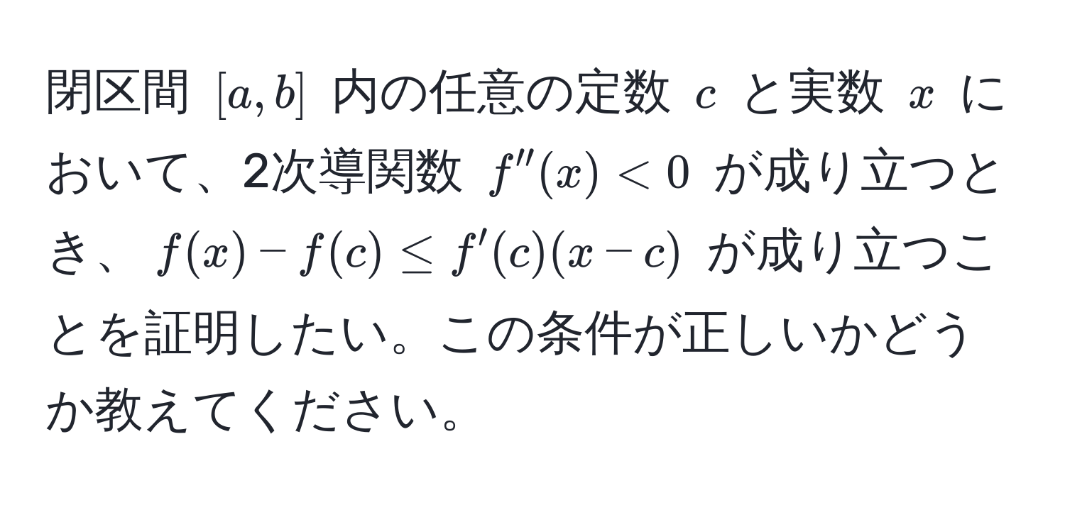 閉区間 ([a,b]) 内の任意の定数 (c) と実数 (x) において、2次導関数 (f''(x) < 0) が成り立つとき、(f(x) - f(c) ≤ f'(c)(x - c)) が成り立つことを証明したい。この条件が正しいかどうか教えてください。