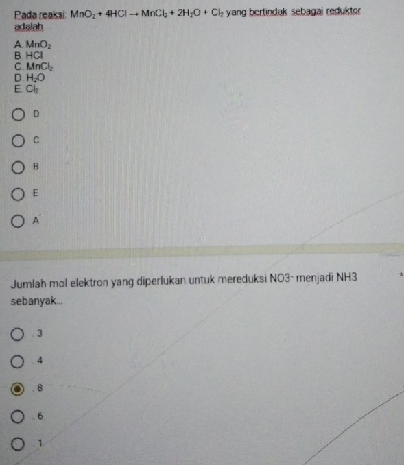 Pada reaksi MnO_2+4HClto MnCl_2+2H_2O+Cl_2 yang bertindak sebagai reduktor 
adalah ...
A MnO_2
B. HCI
C. MnCl_2
D. H_2O
E. Cl_2
D
C
B
E
A
Jumlah mol elektron yang diperlukan untuk mereduksi NO3- menjadi NH3
sebanyak.... 3 . 4
8. 6 . 1