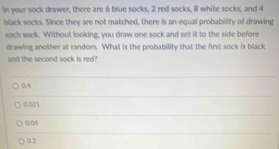 in your sock drawer, there are 6 blue socks, 2 red socks, 8 white socks, and 4
black socks. Since they are not matched, there is an equal probability of drawing
each sock. Without looking, you draw one sock and set it to the side before
drawing another at random. What is the probability that the first sock is black
and the second sock is red?
0.4
0.021
0.04
0.2