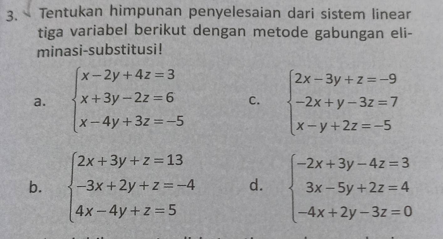 Tentukan himpunan penyelesaian dari sistem linear
tiga variabel berikut dengan metode gabungan eli-
minasi-substitusi!
a. beginarrayl x-2y+4z=3 x+3y-2z=6 x-4y+3z=-5endarray. beginarrayl 2x-3y+z=-9 -2x+y-3z=7 x-y+2z=-5endarray.
C.
b. beginarrayl 2x+3y+z=13 -3x+2y+z=-4 4x-4y+z=5endarray. beginarrayl -2x+3y-4z=3 3x-5y+2z=4 -4x+2y-3z=0endarray.
d.