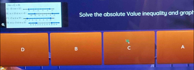 |4m-4|<36</tex>
A) -8
B) m>10 H Solve the absolute Value inequality and graph
-3≤ m≤
m
Q ofma
B
C
A