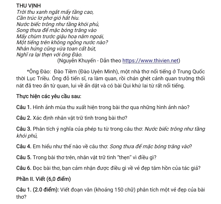 THU VỊNH 
Trời thu xanh ngắt mấy tầng cao, 
Cần trúc lơ phơ gió hắt hiu. 
Nước biếc trông như tầng khói phủ, 
Song thưa đế mặc bóng trăng vào 
Mấy chùm trước giậu hoa năm ngoái, 
Một tiếng trên không ngỗng nước nào? 
Nhân hứng cũng vừa toan cất bút, 
Nghĩ ra lại thẹn với ông Đào. 
(Nguyễn Khuyến - Dẫn theo https://www.thivien.net) 
*Ông Đào: Đào Tiềm (Đào Uyên Minh), một nhà thơ nổi tiếng ở Trung Quốc 
thời Lục Triều. Ông đỗ tiến sĩ, ra làm quan, rồi chán ghét cảnh quan trường thối 
nát đã treo ấn từ quan, lui về ấn dật và có bài Qui khứ lai từ rất nổi tiếng. 
Thực hiện các yêu cầu sau: 
Câu 1. Hình ảnh mùa thu xuất hiện trong bài thơ qua những hình ảnh nào? 
Câu 2. Xác định nhân vật trữ tình trong bài thơ? 
Câu 3. Phân tích ý nghĩa của phép tu từ trong câu thơ: Nước biếc trông như tầng 
khói phủ, 
Câu 4. Em hiểu như thế nào về câu thơ: Song thưa để mặc bóng trăng vào? 
Câu 5. Trong bài thơ trên, nhân vật trữ tình “thẹn”' vì điều gì? 
Câu 6. Đọc bài thơ, bạn cảm nhận được điều gì về vẻ đẹp tâm hồn của tác giả? 
Phần II. Viết (6,0 điểm) 
Câu 1. (2.0 điểm): Viết đoạn văn (khoảng 150 chữ) phân tích một vẻ đẹp của bài 
thơ?