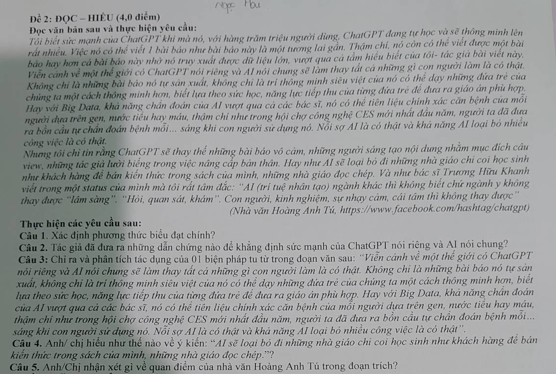 Để 2: ĐQC - HIÈU (4,0 điểm)
Đọc văn bản sau và thực hiện yêu cầu:
Tổi biết sức mạnh của ChatGPT khi mà nó, với hàng trăm triệu người dùng, ChatGPT đang tự học và sẽ thông minh lên
rất nhiều. Việc nó có thể viết 1 bài báo như bài báo này là một tương lai gần. Thậm chí, nó còn có thể viết được một bài
báo hay hơn cả bài báo này nhờ nó truy xuất được dữ liệu lớn, vượt qua cả tầm hiểu biết của tôi- tác giá bài viết này.
Viễn cảnh về một thể giới có ChatGPT nói riêng và AI nói chung sẽ làm thay tất cả những gì cọn người làm là có thật.
Không chỉ là những bài báo nó tự sản xuất, không chi là trí thông minh siêu việt của nó có thể dạy những đứa trẻ của
chúng ta một cách thông minh hợn, biết lựa theo sức học, năng lực tiếp thu của từng đứa trẻ để đưa ra giáo án phù hợp.
Hay với Big Data, khả năng chân đoán của AI vượt qua cả các bác sĩ, nó có thể tiên liệu chính xác căn bệnh của mỗi
người đựa trên gen, nước tiêu hay máu, thậm chí như trong hội chợ công nghệ CES mới nhất đầu năm, người ta đã đưa
ra bồn cầu tự chần đoán bệnh mỗi... sáng khi con người sử dụng nó. Nổi sợ AI là có thật và khả năng AI loại bỏ nhiều
công việc là có thật.
Những tôi chỉ tin rằng ChatGPT sẽ thay thế những bài báo vô cảm, những người sáng tạo nội dung nhằm mục đích câu
view, những tác giả lười biệng trong việc nâng cấp bản thân. Hay như AI sẽ loại bỏ đi những nhà giáo chi coi học sinh
như khách hàng đề bán kiến thức trong sách của mình, những nhà giáo đọc chép. Và như bác sĩ Trương Hữu Khanh
viết trong một status của mình mà tôi rất tâm đắc: ''AI (trí tuệ nhân tạo) ngành khác thì không biết chứ ngành y không
thay được “lâm sàng”. “Hỏi, quan sát, khám”. Con người, kinh nghiệm, sự nhạy cảm, cái tâm thì không thay được”
(Nhà văn Hoàng Anh Tú, https://www.facebook.com/hashtag/chatgpt)
Thực hiện các yêu cầu sau:
Câu 1. Xác định phương thức biểu đạt chính?
Câu 2. Tác giả đã đưa ra những dẫn chứng nào để khẳng định sức mạnh của ChatGPT nói riêng và AI nói chung?
Câu 3: Chỉ ra và phân tích tác dụng của 01 biện pháp tu từ trong đoạn văn sau: “Viễn cảnh về một thế giới có ChatGPT
rói riếng và AI nói chung sẽ làm thay tất cả những gì con người làm là có thật. Không chi là những bài báo nó tự sản
xuất, không chi là trí thông minh siêu việt của nó có thể dạy những đứa trẻ của chúng ta một cách thông minh hợn, biết
lựa theo sức học, năng lực tiếp thu của từng đứa trẻ để đưa ra giáo án phù hợp. Hay với Big Data, khả năng chấn đoán
của AI vượt qua cả các bác sĩ, nó có thể tiên liệu chính xác căn bệnh của mỗi người dựa trên gen, nước tiểu hay máu,
thậm chí như trong hội chợ công nghệ CES mới nhất đầu năm, người ta đã đưa ra bồn cầu tự chấn đoán bệnh mỗi...
sáng khi con người sử dụng nó. Nỗi sợ AI là có thật và khả năng AI loại bỏ nhiều công việc là có thật'.
Câu 4. Anh/ chị hiểu như thế nào về ý kiến: “AI sẽ loại bỏ đi những nhà giáo chi coi học sinh như khách hàng để bán
kiến thức trong sách của mình, những nhà giáo đọc chép.'?
Câu 5. Anh/Chị nhận xét gì về quan điểm của nhà văn Hoàng Anh Tú trong đoạn trích?