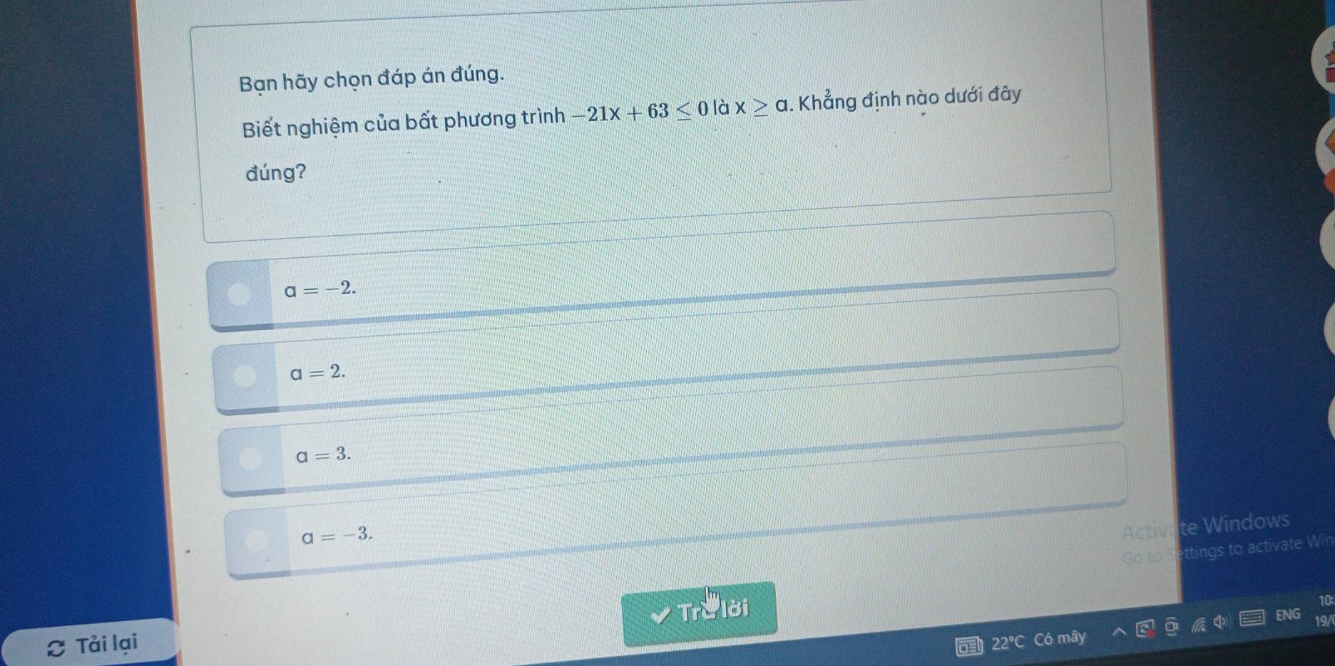 Bạn hãy chọn đáp án đúng.
Biết nghiệm của bất phương trình -21x+63≤ 0 là x≥ a. Khẳng định nào dưới đây
đúng?
a=-2.
a=2.
a=3.
alpha =-3. 
Activate Windows
Go zo Settings to activate Win
Trở lời
Tải lại