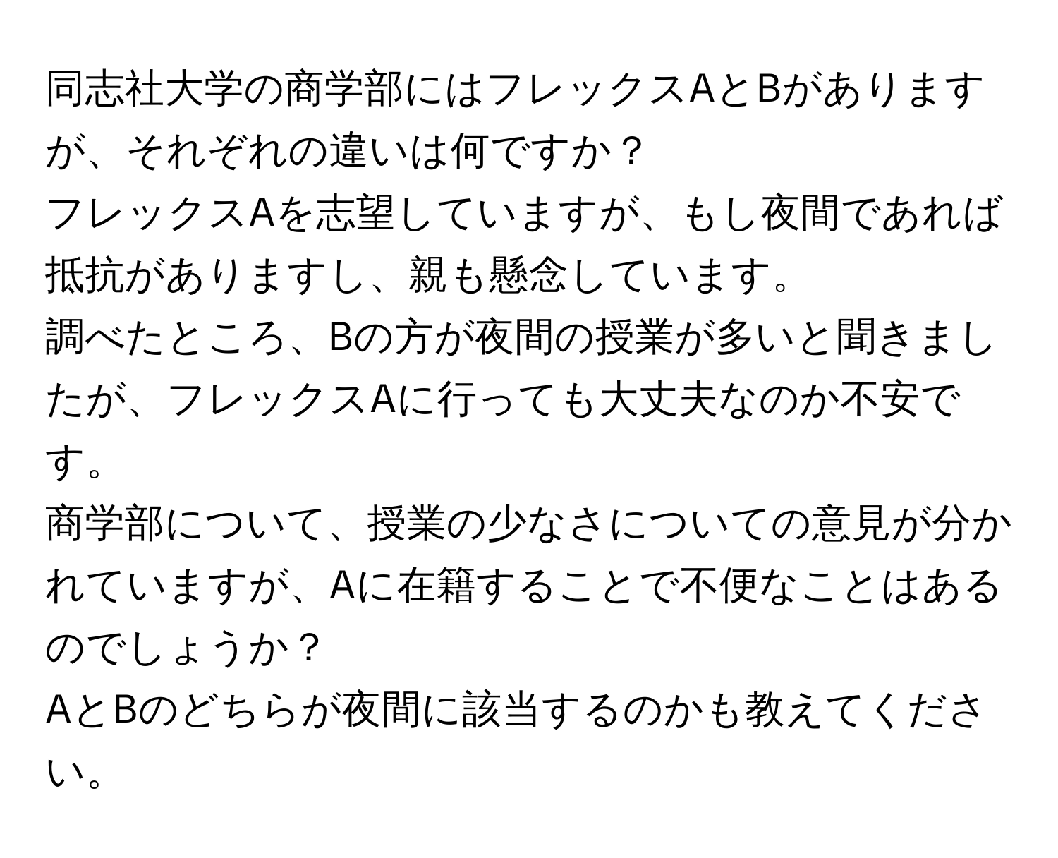 同志社大学の商学部にはフレックスAとBがありますが、それぞれの違いは何ですか？  
フレックスAを志望していますが、もし夜間であれば抵抗がありますし、親も懸念しています。  
調べたところ、Bの方が夜間の授業が多いと聞きましたが、フレックスAに行っても大丈夫なのか不安です。  
商学部について、授業の少なさについての意見が分かれていますが、Aに在籍することで不便なことはあるのでしょうか？  
AとBのどちらが夜間に該当するのかも教えてください。