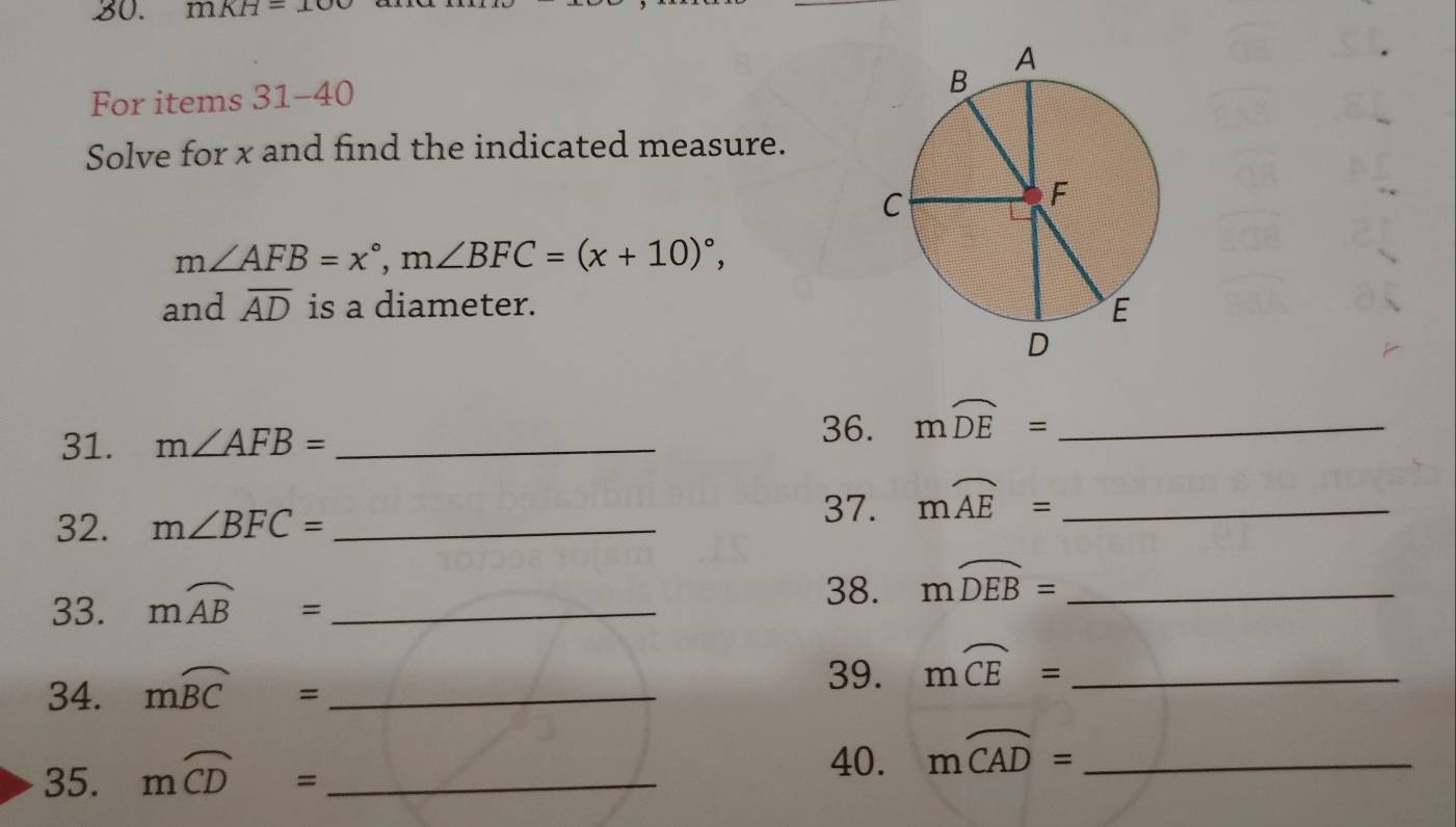 mKH=100
For items 31-40 
Solve for x and find the indicated measure.
m∠ AFB=x°, m∠ BFC=(x+10)^circ , 
and overline AD is a diameter. 
31. m∠ AFB= _ 
36. mwidehat DE= _ 
32. m∠ BFC= _ 
37. mwidehat AE= _ 
33. mwidehat AB= _ 
38. mwidehat DEB= _ 
34. mwidehat BC= _ 
39. moverline CE= _ 
35. moverline CD= _ 
40. moverline CAD= _