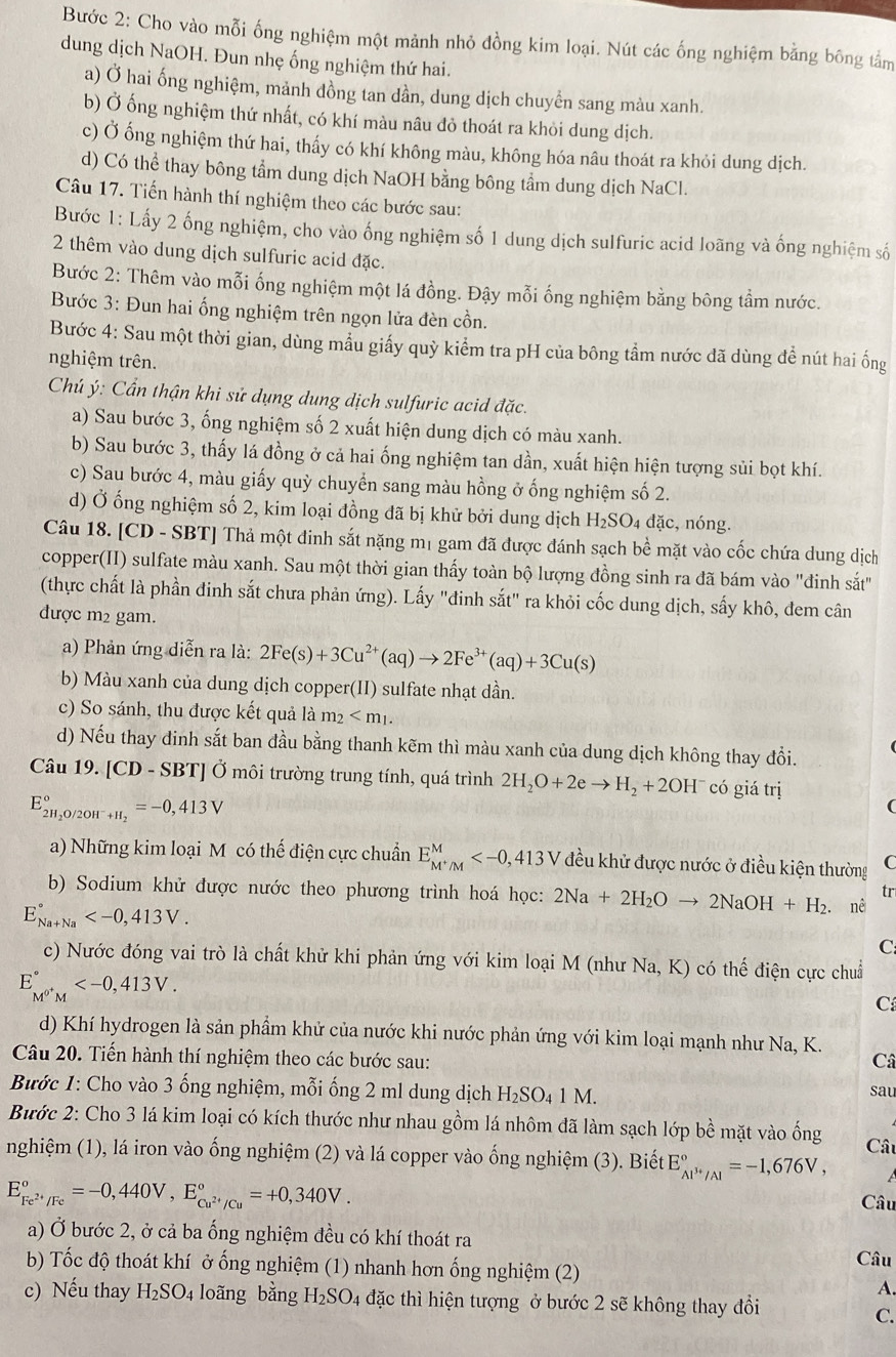 Bước 2: Cho vào mỗi ống nghiệm một mảnh nhỏ đồng kim loại. Nút các ống nghiệm bằng bông tảm
dung dịch NaOH. Đun nhẹ ống nghiệm thứ hai.
a) Ở hai ống nghiệm, mảnh đồng tan dần, dung dịch chuyển sang màu xanh.
b) Ở ống nghiệm thứ nhất, có khí màu nâu đỏ thoát ra khỏi dung dịch.
c) Ở ống nghiệm thứ hai, thấy có khí không màu, không hóa nâu thoát ra khỏi dung dịch.
d) Có thể thay bông tầm dung dịch NaOH bằng bông tầm dung dịch NaCl.
Câu 17. Tiến hành thí nghiệm theo các bước sau:
Bước 1: Lấy 2 ống nghiệm, cho vào ống nghiệm số 1 dung dịch sulfuric acid loãng và ống nghiệm số
2 thêm vào dung dịch sulfuric acid đặc.
Bước 2: Thêm vào mỗi ống nghiệm một lá đồng. Đậy mỗi ống nghiệm bằng bông tầm nước.
Bước 3: Đun hai ống nghiệm trên ngọn lửa đèn cồn.
Bước 4: Sau một thời gian, dùng mẫu giấy quỳ kiểm tra pH của bông tầm nước đã dùng để nút hai ống
nghiệm trên.
Chú ý: Cần thận khi sử dụng dung dịch sulfuric acid đặc.
a) Sau bước 3, ống nghiệm số 2 xuất hiện dung dịch có màu xanh.
b) Sau bước 3, thấy lá đồng ở cả hai ống nghiệm tan dần, xuất hiện hiện tượng sủi bọt khí.
c) Sau bước 4, màu giấy quỳ chuyển sang màu hồng ở ống nghiệm số 2.
d) Ở ống nghiệm số 2, kim loại đồng đã bị khử bởi dung dịch H_2SO 4 đặc, nóng,
Câu 18. [CD - SBT] Thả một đinh sắt nặng mị gam đã được đánh sạch bề mặt vào cốc chứa dung dịch
copper(II) sulfate màu xanh. Sau một thời gian thấy toàn bộ lượng đồng sinh ra đã bám vào "đinh sắt"
(thực chất là phần đinh sắt chưa phản ứng). Lấy "đinh sắt" ra khỏi cốc dung dịch, sấy khô, đem cân
được m2 gam.
a) Phản ứng diễn ra là: 2Fe(s)+3Cu^(2+)(aq)to 2Fe^(3+)(aq)+3Cu(s)
b) Màu xanh của dung dịch copper(II) sulfate nhạt dần.
c) So sánh, thu được kết quả là m_2
d) Nếu thay đinh sắt ban đầu bằng thanh kẽm thì màu xanh của dung dịch không thay đổi.
Câu 19. [CD - SBT] Ở môi trường trung tính, quá trình 2H_2O+2eto H_2+2OH^- có giá trị
E_2H_2O/2OH^-+H_2^circ =-0,413V
(
a) Những kim loại Mô có thế điện cực chuẩn E_M^+/M^M đều khử được nước ở điều kiện thường C
b) Sodium khử được nước theo phương trình hoá học: 2Na+2H_2Oto 2NaOH+H_2. nê
tr
E_(Na+Na)°
C
c) Nước đóng vai trò là chất khử khi phản ứng với kim loại M (như Na, K) có thế điện cực chuẩ
E_M^(0+)M^circ 
C
d) Khí hydrogen là sản phẩm khử của nước khi nước phản ứng với kim loại mạnh như Na, K.
Câu 20. Tiến hành thí nghiệm theo các bước sau: Câ
Bước 1: Cho vào 3 ống nghiệm, mỗi ống 2 ml dung dịch H_2SO_41M.
sau
Bước 2: Cho 3 lá kim loại có kích thước như nhau gồm lá nhôm đã làm sạch lớp bề mặt vào ống Cât
nghiệm (1), lá iron vào ống nghiệm (2) và lá copper vào ống nghiệm (3). Biết E_Al^(3+)/Al^circ =-1,676V,
E_Fe^(2+)/Fe^circ =-0,440V,E_Cu^(2+)/Cu^circ =+0,340V.
Câu
a) Ở bước 2, ở cả ba ống nghiệm đều có khí thoát ra
b) Tốc độ thoát khí ở ống nghiệm (1) nhanh hơn ống nghiệm (2) Câu
A.
c) Nếu thay H_2SO_4 loãng bằng H_2SO_4 đặc thì hiện tượng ở bước 2 sẽ không thay đổi
C.