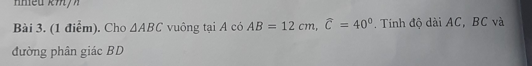 nhiều km/ 
Bài 3. (1 điểm). Cho △ ABC vuông tại A có AB=12cm, widehat C=40°. Tính độ dài AC, BC và 
đường phân giác BD