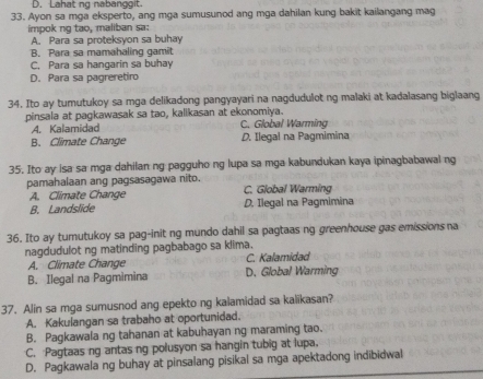 D. Lahat ng nabanggit.
33. Ayon sa mga eksperto, ang mga sumusunod ang mga dahilan kung bakit kailangang mag
impok ng tao, maliban sa:
A. Para sa proteksyon sa buhay
B. Para sa mamahaling gamit
C. Para sa hangarin sa buhay
D. Para sa pagreretiro
34. Ito ay tumutukoy sa mga delikadong pangyayari na nagdudulot ng malaki at kadalasang biglaang
pinsala at pagkawasak sa tao, kalikasan at ekonomiya.
A. Kalamidad C. Global Warming
B. Climate Change D. Ilegal na Pagmimina
35. Ito ay isa sa mga dahilan ng pagguho ng lupa sa mga kabundukan kaya ipinagbabawal ng
pamahalaan ang pagsasagawa nito. C. Global Warming
A. Climate Change
B. Landslide D. Ilegal na Pagmimina
36. Ito ay tumutukoy sa pag-init ng mundo dahil sa pagtaas ng greenhouse gas emissions na
nagdudulot ng matinding pagbabago sa klima.
A. Climate Change C. Kalamidad
B. Ilegal na Pagmimina D. Global Warming
37. Alin sa mga sumusnod ang epekto ng kalamidad sa kalikasan?
A. Kakulangan sa trabaho at oportunidad.
B. Pagkawala ng tahanan at kabuhayan ng maraming tao.
C. Pagtaas ng antas ng polusyon sa hangin tubig at lupa,
D. Pagkawala ng buhay at pinsalang pisikal sa mga apektadong indibidwal