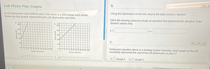 Cell Phone Plan Graphs 6. 
pín 
A cell phone plan costs $200 to start. Then there is a $50 charge each month. Using the information on the left, what is the total cost forx months? 
Below are four graphs representing the cell phone plan over time. Fill in the missing values to create an equation that represents the situation. Enter 
numeric values only.
y=□ x+□
7. 
D +6
Using your equation above or a strategy of your choosing, which graph on the left 
accurately represents the cost of the cell phone plan at year 2? 
( ) 
/ 4 Graph A C Graph C 
A