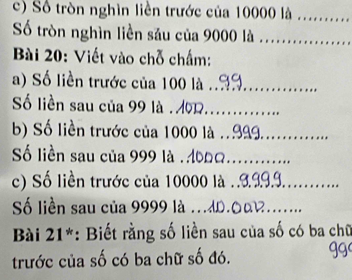 Số tròn nghìn liền trước của 10000 là _ 
Số tròn nghìn liền său của 9000 là 
Bài 20: Viết vào chỗ chấm: 
a) Số liền trước của 100 là_ 
Số liền sau của 99 là . M0__ 
b) Số liền trước của 1000 là_ 
Số liền sau của 999 là .__ 
c) Số liền trước của 10000 là_ 
Số liền sau của 9999 là .ân 
Bài 21*: Biết rằng số liền sau của số có ba chữ 
trước của số có ba chữ số đó.