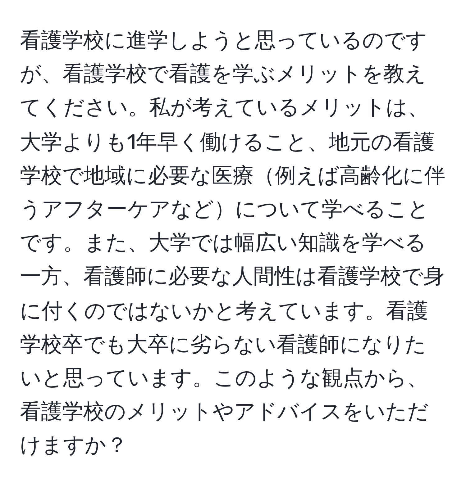 看護学校に進学しようと思っているのですが、看護学校で看護を学ぶメリットを教えてください。私が考えているメリットは、大学よりも1年早く働けること、地元の看護学校で地域に必要な医療例えば高齢化に伴うアフターケアなどについて学べることです。また、大学では幅広い知識を学べる一方、看護師に必要な人間性は看護学校で身に付くのではないかと考えています。看護学校卒でも大卒に劣らない看護師になりたいと思っています。このような観点から、看護学校のメリットやアドバイスをいただけますか？